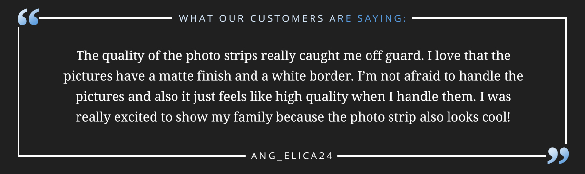The quality of the photo strips really caught me off guard. I love that the pictures have a matte finish and a white border. I’m not afraid to handle the pictures and also it just feels like high quality when I handle them. I was really excited to show my family because the photo strip also looks cool!” -Ang_elica24 