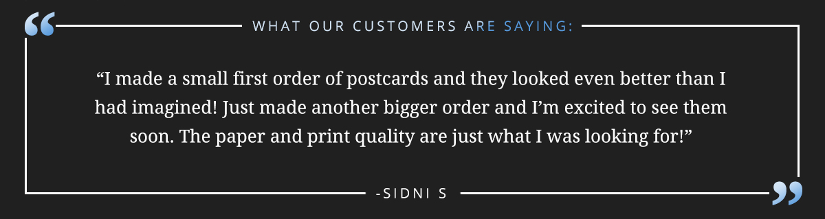 I made a small first order of postcards and they looked even better than I had imagined! Just made another bigger order and I’m excited to see them soon. The paper and print quality are just what I was looking for!” -Sidni S 