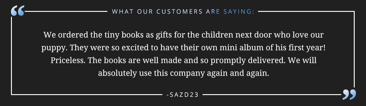 We ordered the tiny books as gifts for the children next door who love our puppy. They were so excited to have their own mini album of his first year!  Priceless. The books are well made and so promptly delivered. We will absolutely use this company again and again. -sazd23