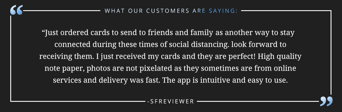 Just ordered cards to send to friends and family as as another way to stay connected during these times of social distancing. look forward to receiving them. I just received my cards and they are perfect! High quality note paper, photos are not pixelated as they sometimes are from online services and delivery was fast. The app is intuitive and easy to use. -sfreviewer